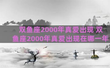 双鱼座2000年真爱出现 双鱼座2000年真爱出现在哪一年